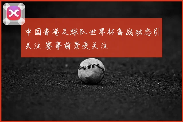 中国香港足球队世界杯备战动态引关注 赛事前景受关注