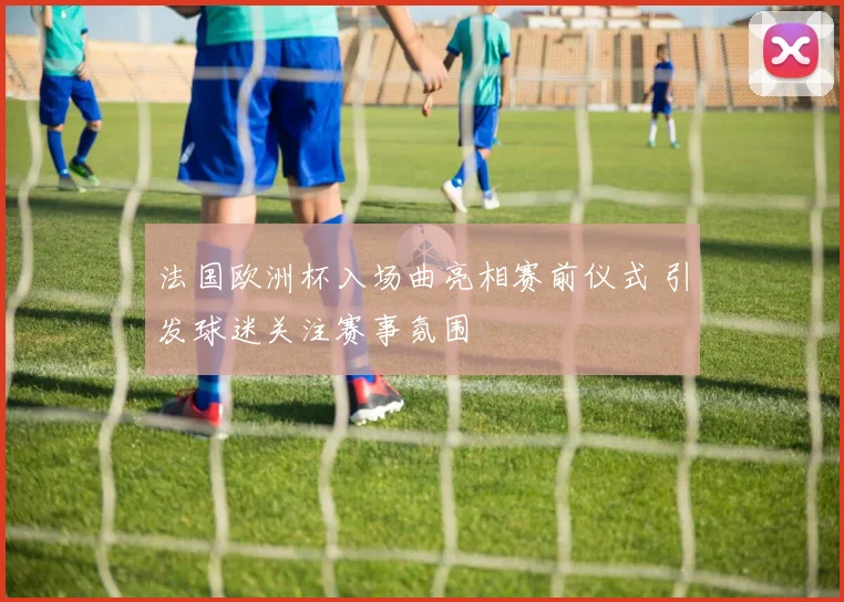 法国欧洲杯入场曲亮相赛前仪式 引发球迷关注赛事氛围