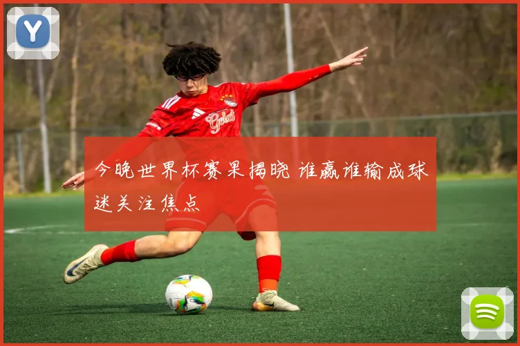 今晚世界杯赛果揭晓 谁赢谁输成球迷关注焦点