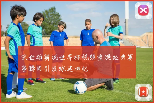 宋世雄解说世界杯视频重现经典赛事瞬间引发球迷回忆