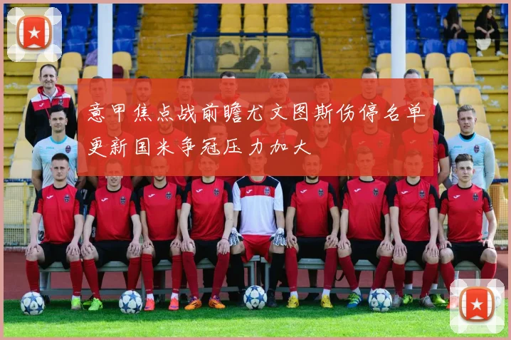 意甲焦点战前瞻尤文图斯伤停名单更新国米争冠压力加大
