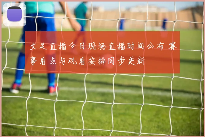 女足直播今日现场直播时间公布 赛事看点与观看安排同步更新