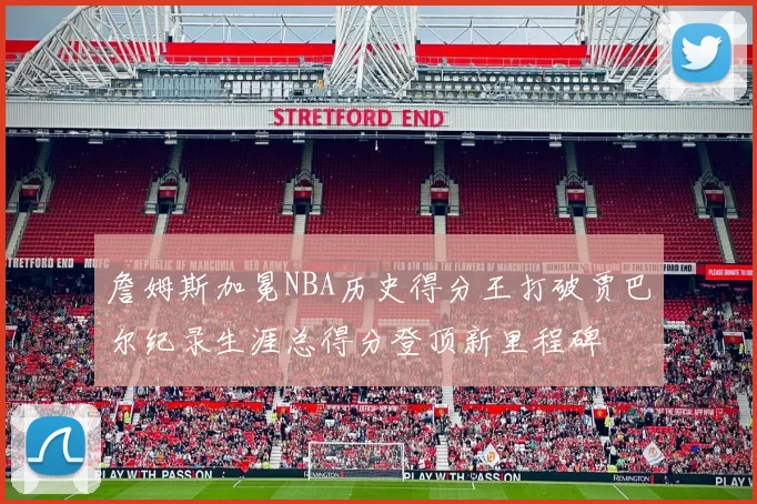 詹姆斯加冕NBA历史得分王打破贾巴尔纪录生涯总得分登顶新里程碑