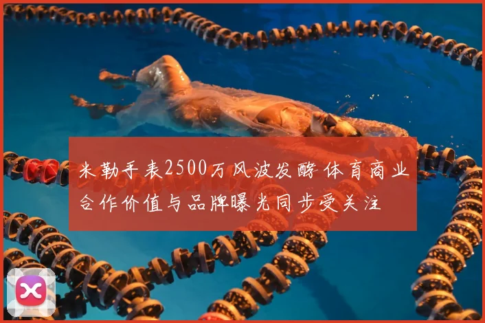 米勒手表2500万风波发酵 体育商业合作价值与品牌曝光同步受关注