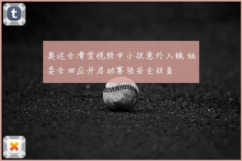 奥运会滑雪视频中小孩意外入镜 组委会回应并启动赛场安全核查