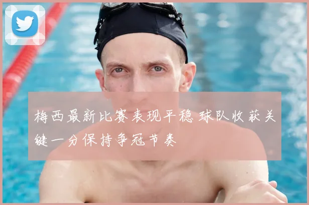 梅西最新比赛表现平稳 球队收获关键一分保持争冠节奏