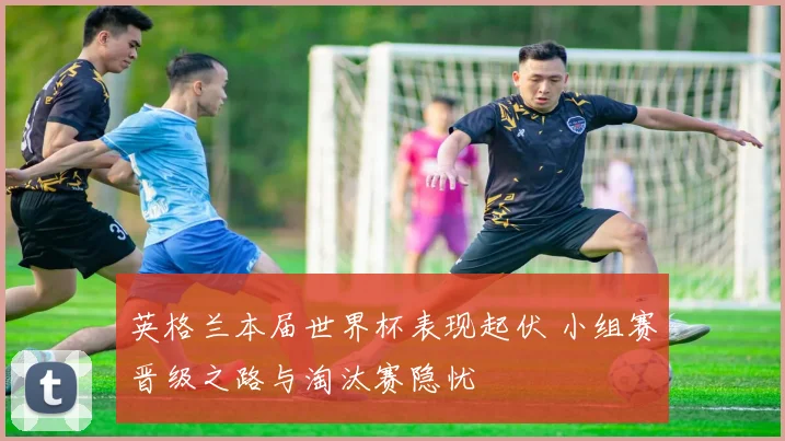 英格兰本届世界杯表现起伏 小组赛晋级之路与淘汰赛隐忧