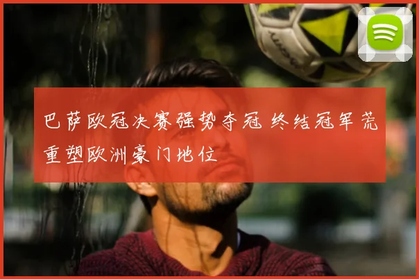 巴萨欧冠决赛强势夺冠 终结冠军荒重塑欧洲豪门地位