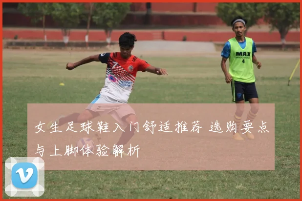 女生足球鞋入门舒适推荐 选购要点与上脚体验解析