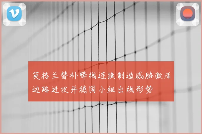 英格兰替补锋线连换制造威胁激活边路进攻并稳固小组出线形势