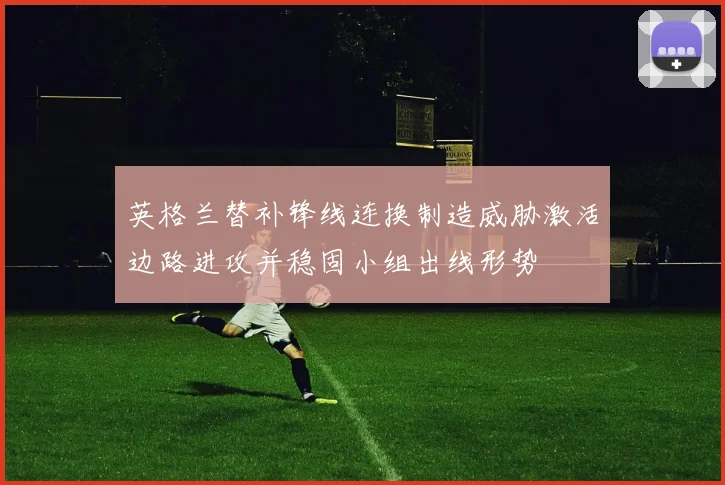 英格兰替补锋线连换制造威胁激活边路进攻并稳固小组出线形势