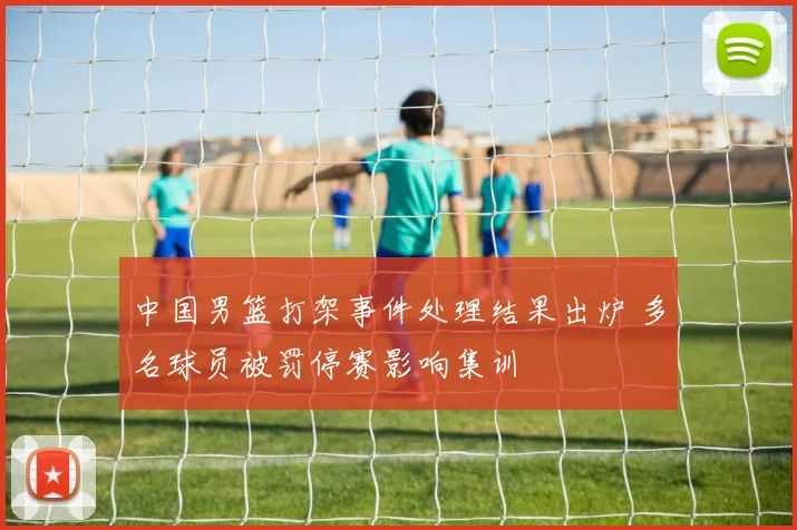 中国男篮打架事件处理结果出炉 多名球员被罚停赛影响集训