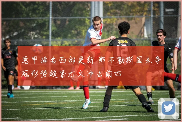 意甲排名西部更新 那不勒斯国米争冠形势趋紧尤文冲击前四