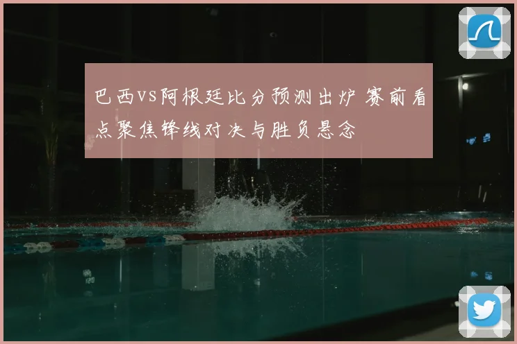 巴西vs阿根廷比分预测出炉 赛前看点聚焦锋线对决与胜负悬念