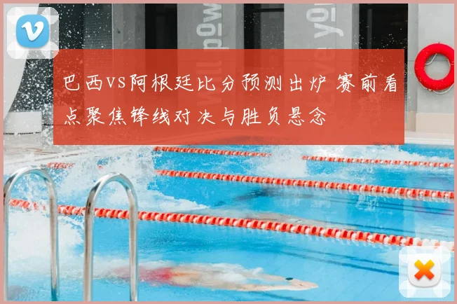 巴西vs阿根廷比分预测出炉 赛前看点聚焦锋线对决与胜负悬念