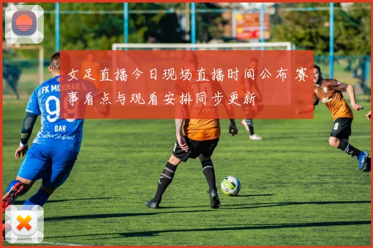 女足直播今日现场直播时间公布 赛事看点与观看安排同步更新