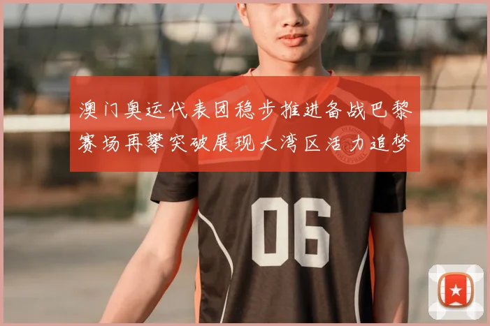 澳门奥运代表团稳步推进备战巴黎赛场再攀突破展现大湾区活力追梦