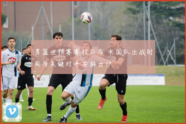 男篮世预赛赛程公布 中国队出战时间与关键对手安排出炉