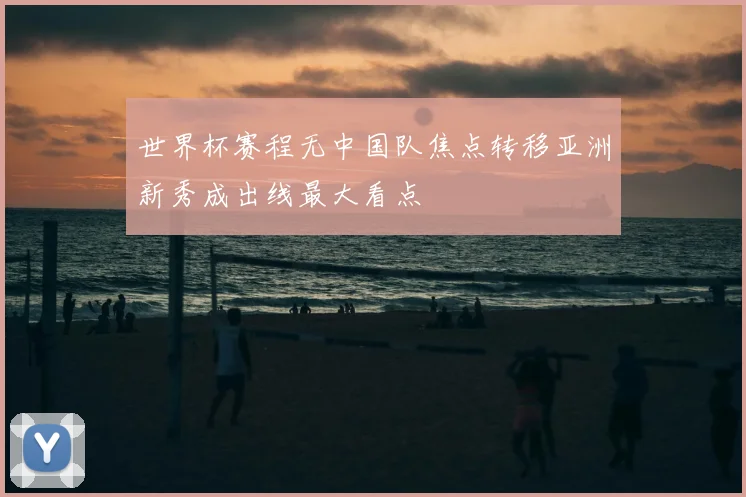 世界杯赛程无中国队焦点转移亚洲新秀成出线最大看点