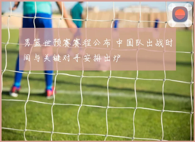 男篮世预赛赛程公布 中国队出战时间与关键对手安排出炉