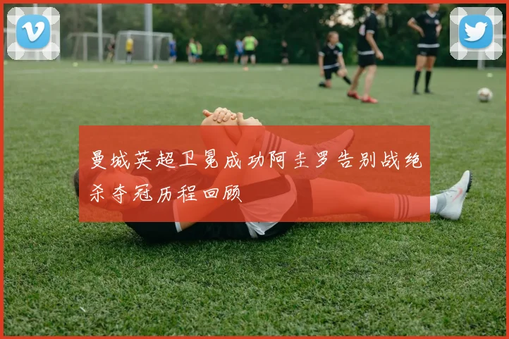 曼城英超卫冕成功阿圭罗告别战绝杀夺冠历程回顾