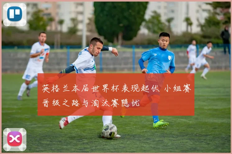 英格兰本届世界杯表现起伏 小组赛晋级之路与淘汰赛隐忧