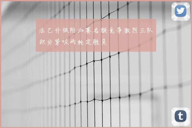 法乙升级附加赛名额竞争激烈三队积分紧咬两轮定胜负