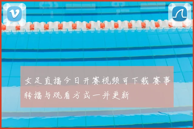 女足直播今日开赛视频可下载 赛事转播与观看方式一并更新
