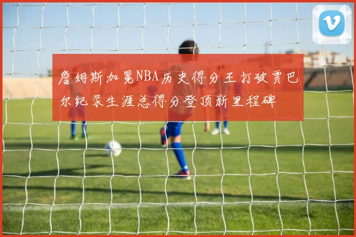 詹姆斯加冕NBA历史得分王打破贾巴尔纪录生涯总得分登顶新里程碑
