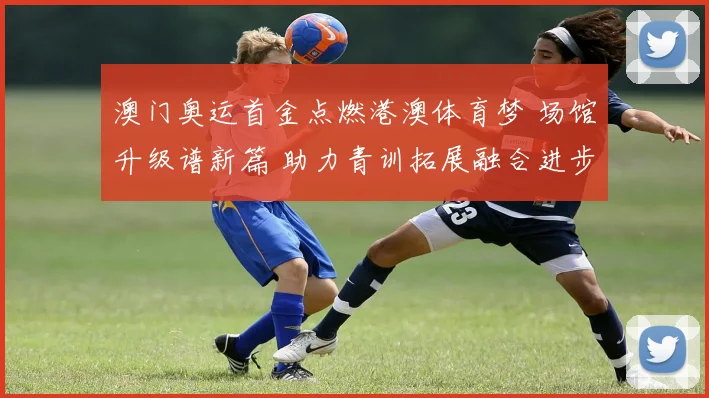 澳门奥运首金点燃港澳体育梦 场馆升级谱新篇 助力青训拓展融合进步