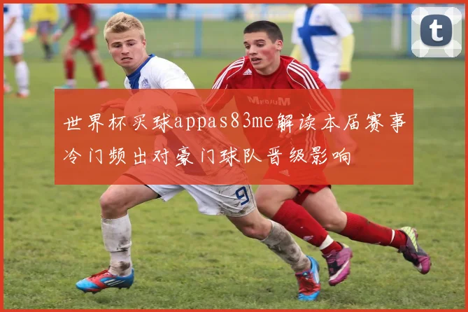 世界杯买球appas83me解读本届赛事冷门频出对豪门球队晋级影响
