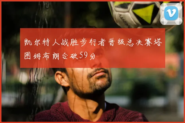 凯尔特人战胜步行者晋级总决赛塔图姆布朗合砍59分