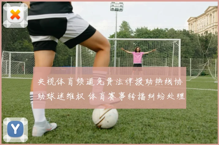 央视体育频道免费法律援助热线协助球迷维权 体育赛事转播纠纷处理受关注