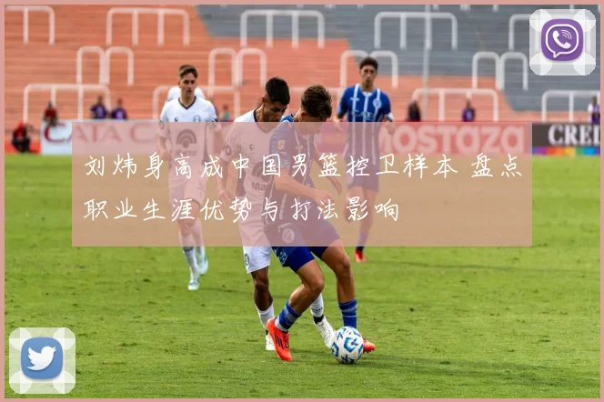 刘炜身高成中国男篮控卫样本 盘点职业生涯优势与打法影响